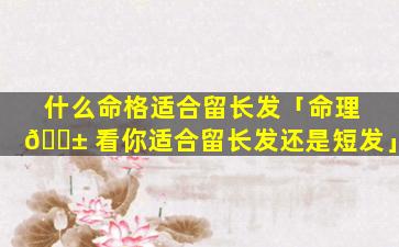 什么命格适合留长发「命理 🐱 看你适合留长发还是短发」